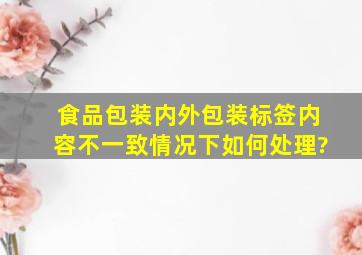 食品包装内外包装标签内容不一致情况下如何处理?