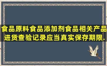 食品原料,食品添加剂,食品相关产品进货查验记录应当真实,保存期限...