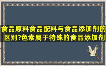 食品原料,食品配料与食品添加剂的区别?色素属于特殊的食品添加剂吧,...