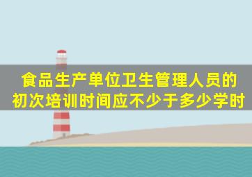 食品生产单位卫生管理人员的初次培训时间应不少于多少学时