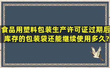 食品用塑料包装生产许可证过期后,库存的包装袋还能继续使用多久?有...