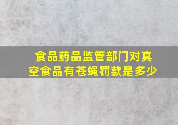 食品药品监管部门对真空食品有苍蝇罚款是多少