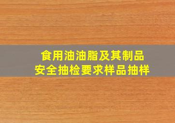 食用油、油脂及其制品安全抽检要求样品抽样