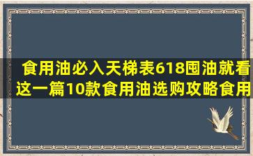 食用油必入天梯表,618囤油就看这一篇【10款食用油选购攻略】食用...