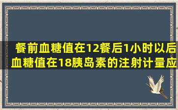 餐前血糖值在12餐后1小时以后血糖值在18胰岛素的注射计量应当是...