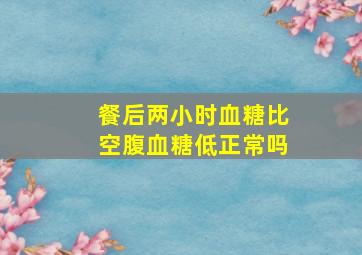 餐后两小时血糖比空腹血糖低正常吗