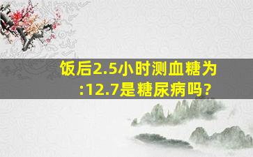 饭后2.5小时测血糖为:12.7是糖尿病吗?