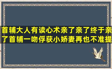 首辅大人有读心术亲了亲了,终于亲了,首辅一吻俘获小娇妻,再也不准提和...