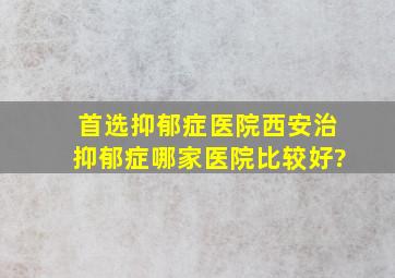 首选抑郁症医院西安治抑郁症哪家医院比较好?