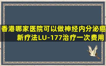 香港哪家医院可以做神经内分泌癌新疗法LU-177治疗,一次费用是多少?