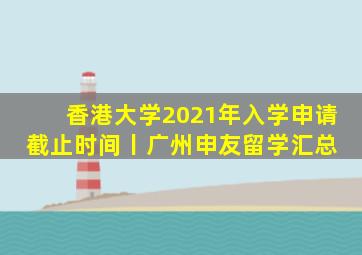香港大学2021年入学申请截止时间丨广州申友留学汇总 