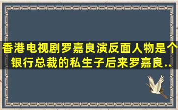 香港电视剧,罗嘉良演反面人物,是个银行总裁的私生子。后来罗嘉良...