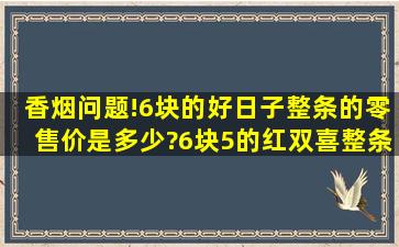 香烟问题!6块的好日子整条的零售价是多少?6块5的红双喜整条的又是...