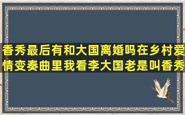 香秀最后有和大国离婚吗在乡村爱情变奏曲里我看李大国老是叫香秀去...