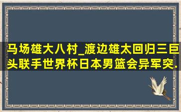 马场雄大、八村_、渡边雄太回归,三巨头联手世界杯,日本男篮会异军突...