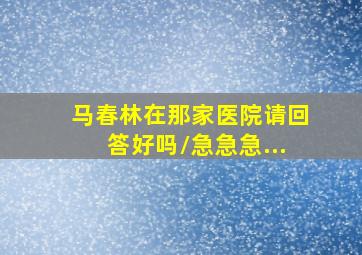 马春林在那家医院请回答好吗/急急急...