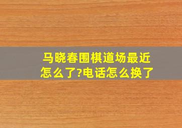 马晓春围棋道场最近怎么了?电话怎么换了