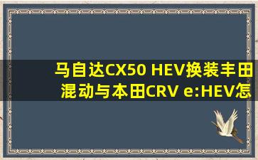 马自达CX50 HEV换装丰田混动,与本田CRV e:HEV怎么选