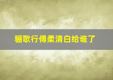 骊歌行傅柔清白给谁了