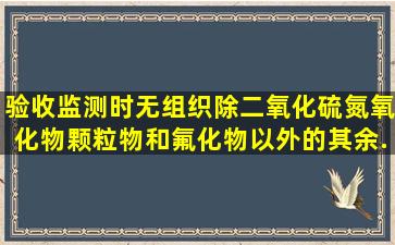 验收监测时,无组织除二氧化硫,氮氧化物,颗粒物和氟化物以外的其余...