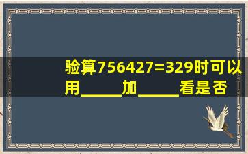 验算756427=329时,可以用_____加_____,看是否等于_____...