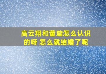 高云翔和董璇怎么认识的呀 怎么就结婚了呢