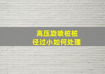 高压旋喷桩桩径过小如何处理