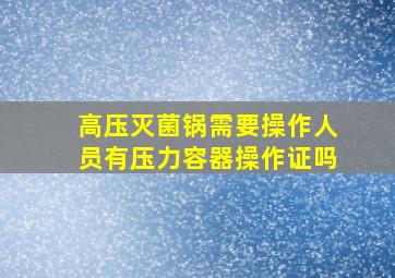 高压灭菌锅需要操作人员有压力容器操作证吗