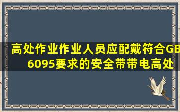 高处作业作业人员应配戴符合GB 6095要求的安全带,带电高处作业应...