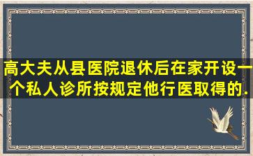 高大夫从县医院退休后,在家开设一个私人诊所,按规定,他行医取得的...