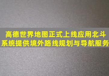 高德世界地图正式上线,应用北斗系统提供境外路线规划与导航服务