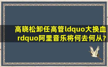 高晓松卸任、高管“大换血”,阿里音乐将何去何从?