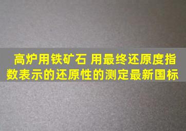 高炉用铁矿石 用最终还原度指数表示的还原性的测定最新国标 