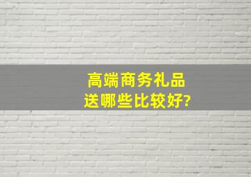 高端商务礼品送哪些比较好?