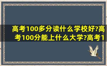 高考100多分读什么学校好?高考100分能上什么大学?高考100多分怎么...