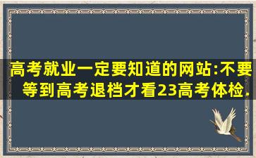 高考、就业一定要知道的网站:不要等到高考退档才看(23高考体检...