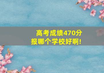 高考成绩470分报哪个学校好啊!