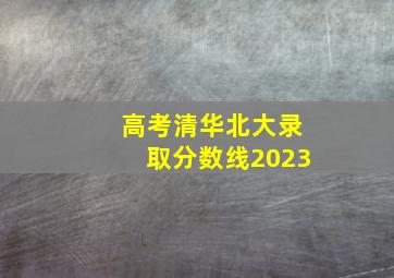 高考清华北大录取分数线2023