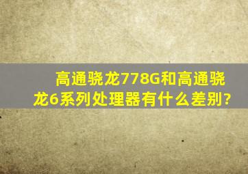 高通骁龙778G和高通骁龙6系列处理器有什么差别?