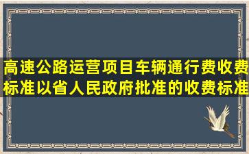 高速公路运营项目车辆通行费收费标准以省人民政府批准的收费标准为...