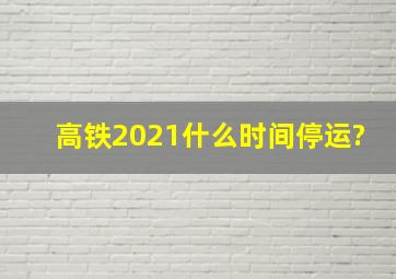 高铁2021什么时间停运?