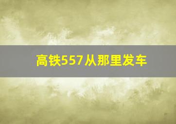 高铁557从那里发车,