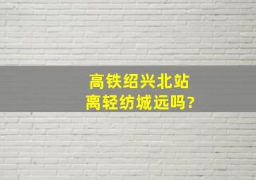 高铁绍兴北站离轻纺城远吗?