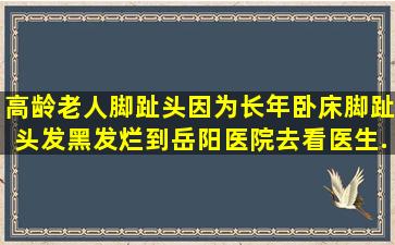 高龄老人脚趾头因为长年卧床,脚趾头发黑发烂。到岳阳医院去看,医生...