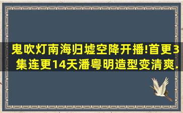 鬼吹灯南海归墟空降开播!首更3集,连更14天,潘粤明造型变清爽...