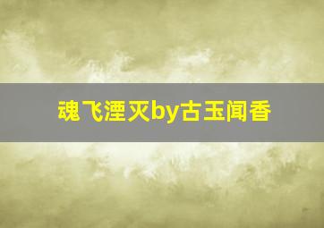 魂飞湮灭by古玉闻香