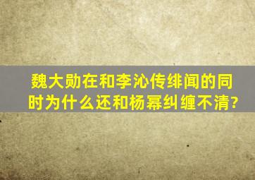 魏大勋在和李沁传绯闻的同时为什么还和杨幂纠缠不清?