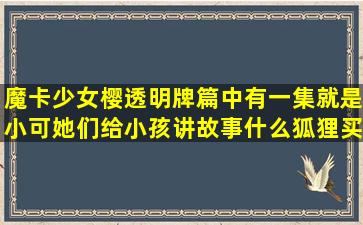 魔卡少女樱透明牌篇中有一集就是小可她们给小孩讲故事,什么狐狸买...