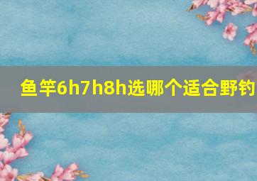 鱼竿6h7h8h选哪个适合野钓?