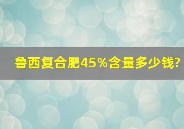 鲁西复合肥45%含量多少钱?